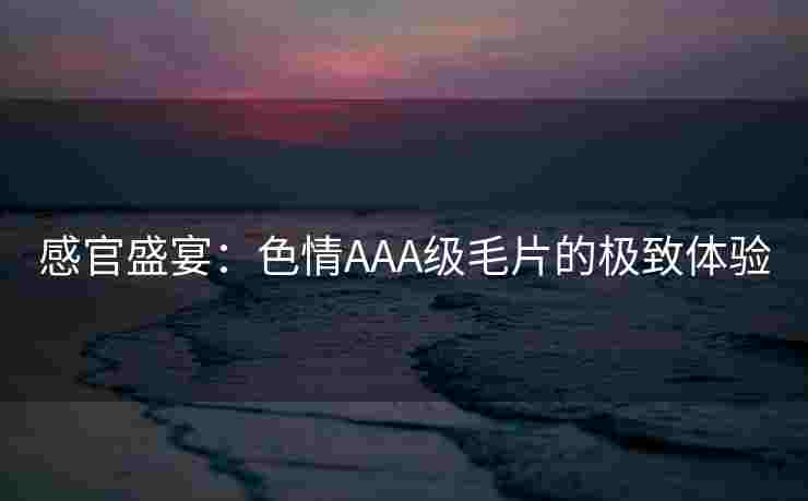 感官盛宴：色情AAA级毛片的极致体验