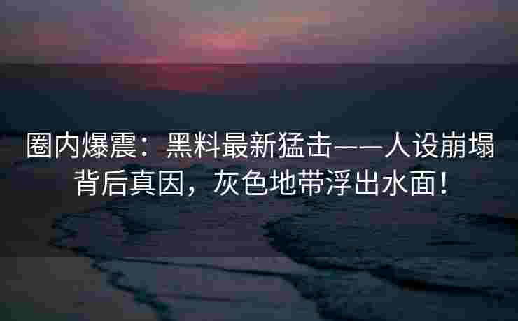 圈内爆震：黑料最新猛击——人设崩塌背后真因，灰色地带浮出水面！