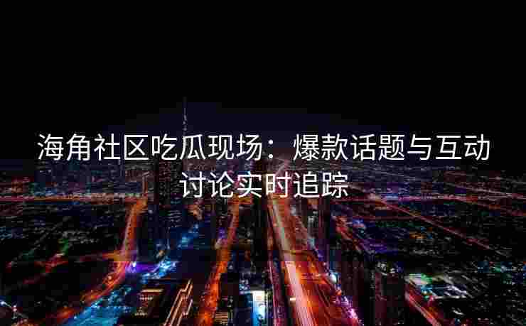 海角社区吃瓜现场：爆款话题与互动讨论实时追踪