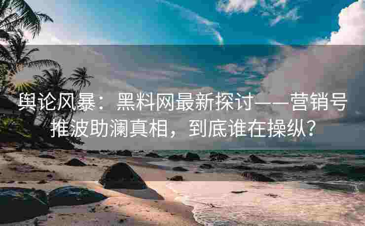 舆论风暴：黑料网最新探讨——营销号推波助澜真相，到底谁在操纵？