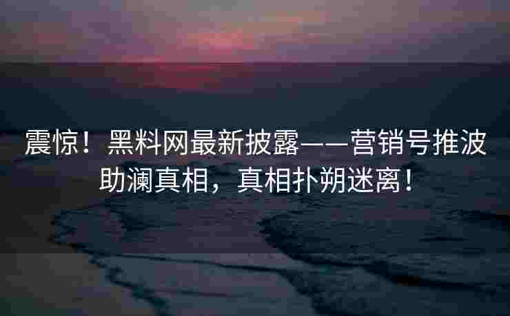 震惊！黑料网最新披露——营销号推波助澜真相，真相扑朔迷离！