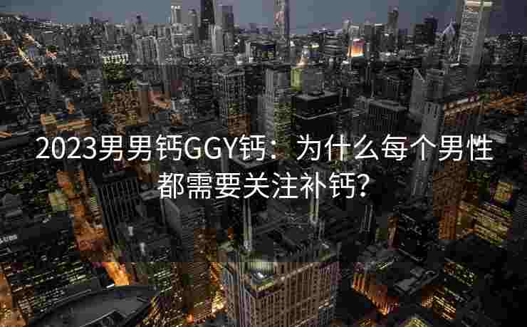 2023男男钙GGY钙：为什么每个男性都需要关注补钙？