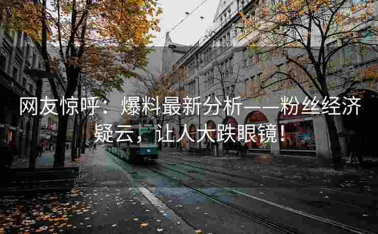 网友惊呼：爆料最新分析——粉丝经济疑云，让人大跌眼镜！