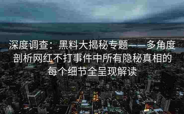 深度调查：黑料大揭秘专题——多角度剖析网红不打事件中所有隐秘真相的每个细节全呈现解读