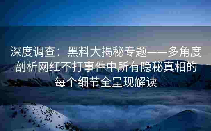 深度调查：黑料大揭秘专题——多角度剖析网红不打事件中所有隐秘真相的每个细节全呈现解读