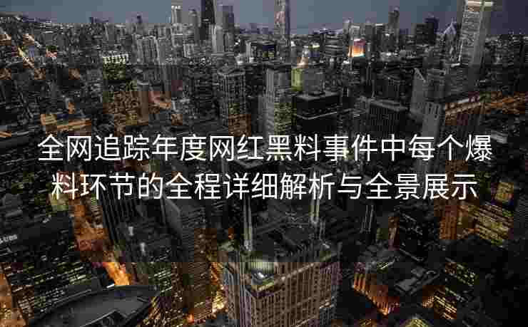 全网追踪年度网红黑料事件中每个爆料环节的全程详细解析与全景展示