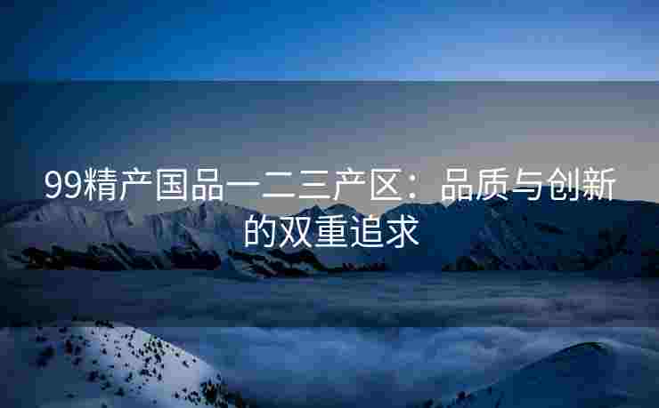 99精产国品一二三产区：品质与创新的双重追求