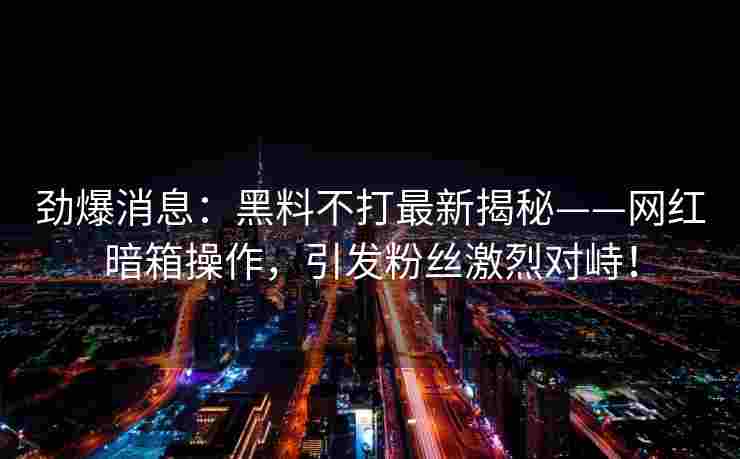 劲爆消息：黑料不打最新揭秘——网红暗箱操作，引发粉丝激烈对峙！