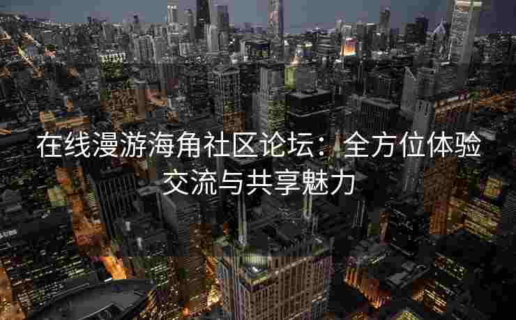 在线漫游海角社区论坛：全方位体验交流与共享魅力