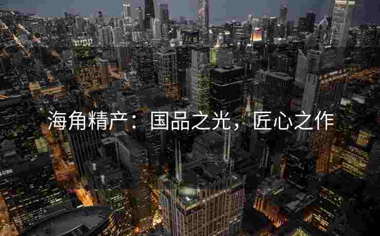 海角精产：国品之光，匠心之作
