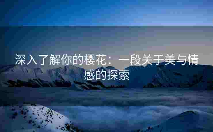 深入了解你的樱花：一段关于美与情感的探索