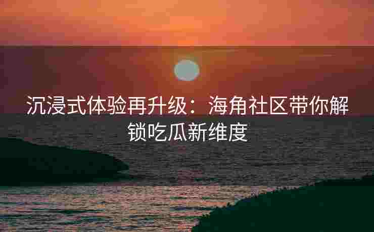 沉浸式体验再升级：海角社区带你解锁吃瓜新维度