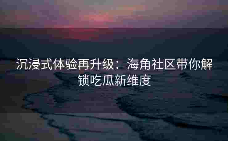 沉浸式体验再升级：海角社区带你解锁吃瓜新维度