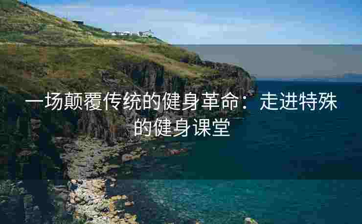一场颠覆传统的健身革命：走进特殊的健身课堂