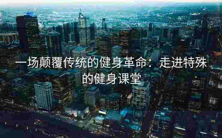 一场颠覆传统的健身革命：走进特殊的健身课堂