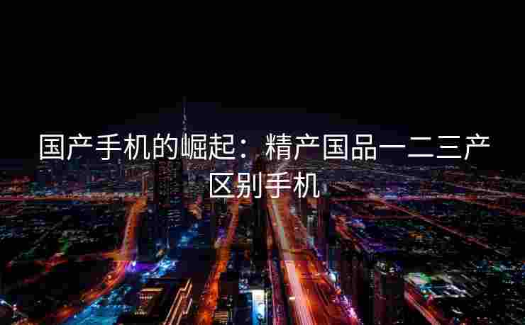 国产手机的崛起：精产国品一二三产区别手机