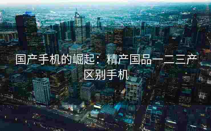 国产手机的崛起：精产国品一二三产区别手机