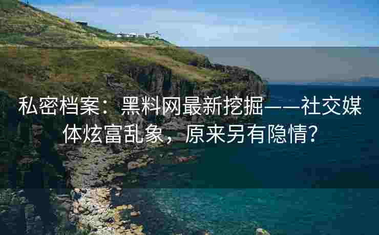 私密档案：黑料网最新挖掘——社交媒体炫富乱象，原来另有隐情？