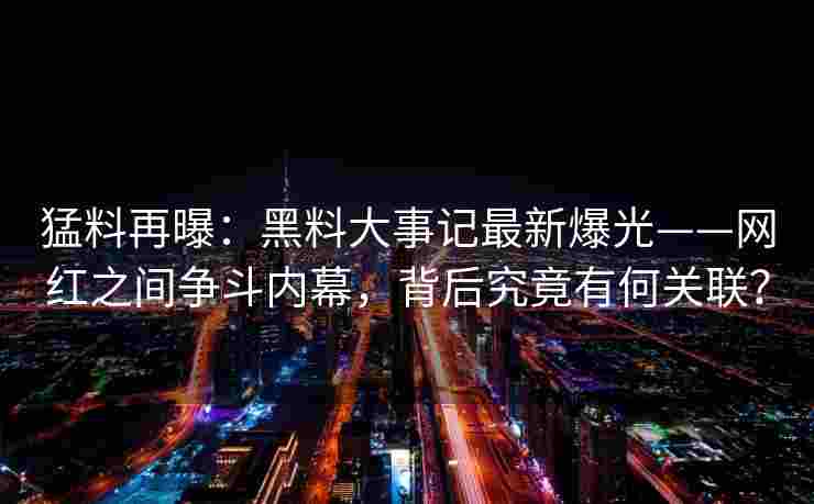 猛料再曝：黑料大事记最新爆光——网红之间争斗内幕，背后究竟有何关联？