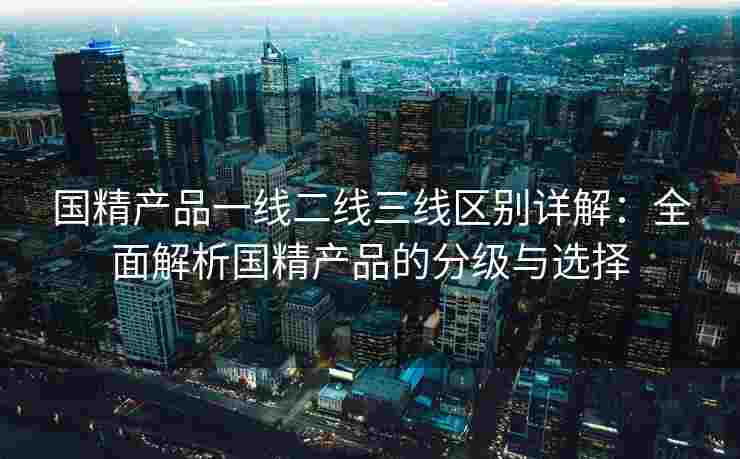 国精产品一线二线三线区别详解：全面解析国精产品的分级与选择