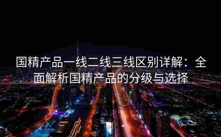 国精产品一线二线三线区别详解：全面解析国精产品的分级与选择