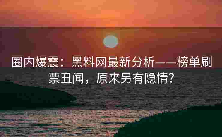 圈内爆震：黑料网最新分析——榜单刷票丑闻，原来另有隐情？