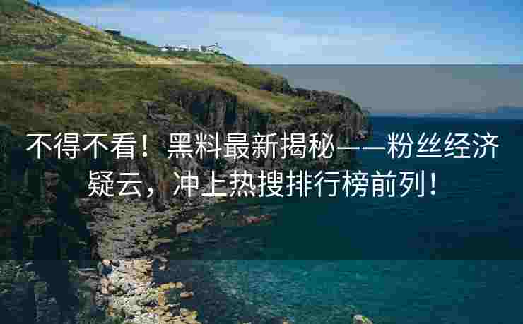 不得不看！黑料最新揭秘——粉丝经济疑云，冲上热搜排行榜前列！