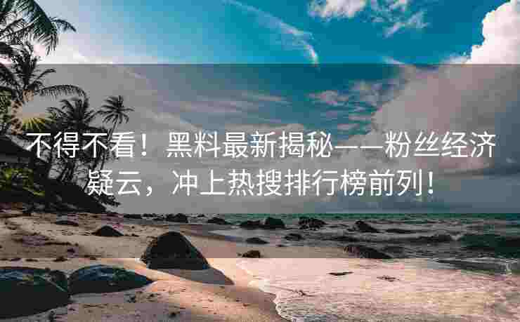 不得不看！黑料最新揭秘——粉丝经济疑云，冲上热搜排行榜前列！