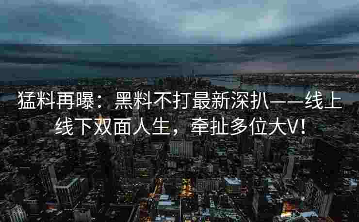 猛料再曝：黑料不打最新深扒——线上线下双面人生，牵扯多位大V！