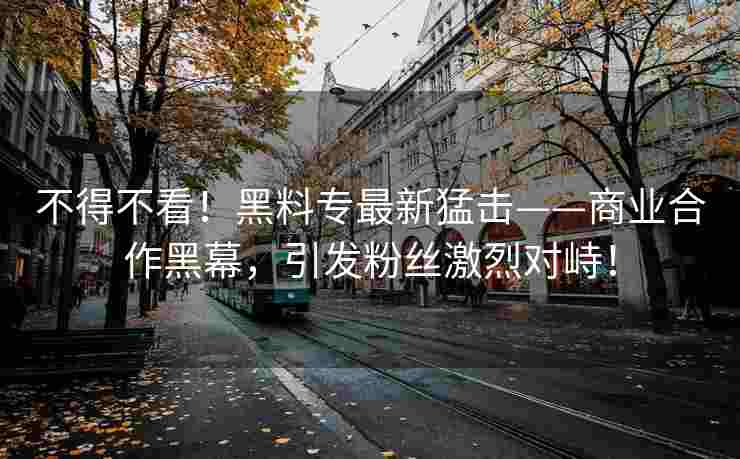 不得不看！黑料专最新猛击——商业合作黑幕，引发粉丝激烈对峙！