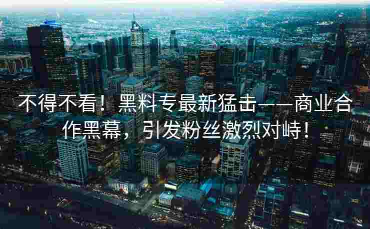 不得不看！黑料专最新猛击——商业合作黑幕，引发粉丝激烈对峙！