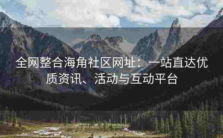 全网整合海角社区网址：一站直达优质资讯、活动与互动平台