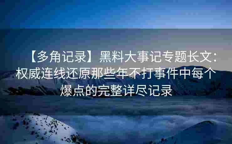 【多角记录】黑料大事记专题长文：权威连线还原那些年不打事件中每个爆点的完整详尽记录