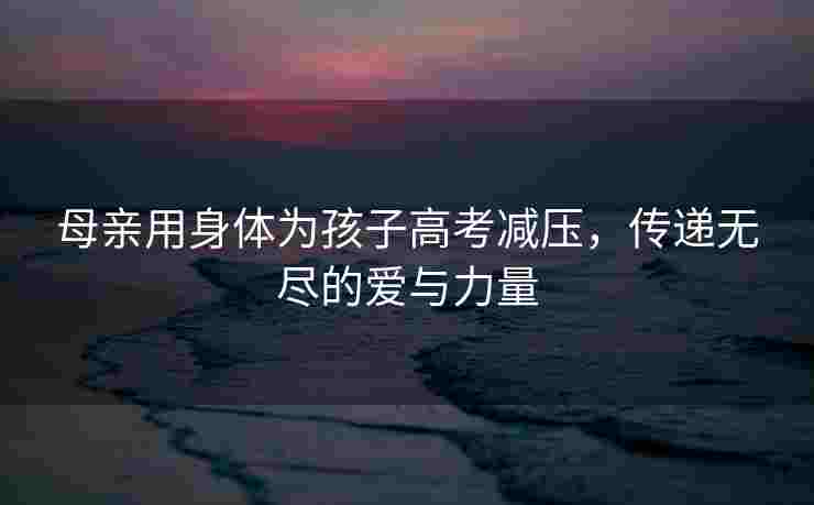 母亲用身体为孩子高考减压，传递无尽的爱与力量