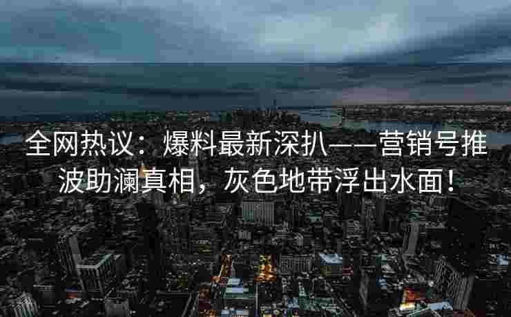 全网热议：爆料最新深扒——营销号推波助澜真相，灰色地带浮出水面！