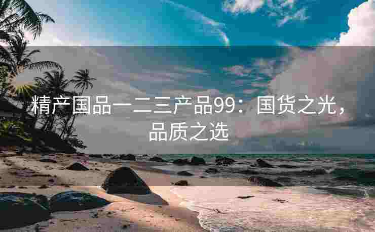 精产国品一二三产品99：国货之光，品质之选