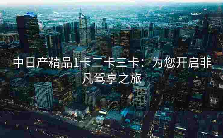中日产精品1卡二卡三卡：为您开启非凡驾享之旅