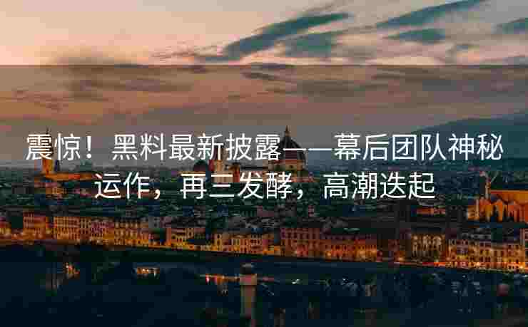震惊！黑料最新披露——幕后团队神秘运作，再三发酵，高潮迭起