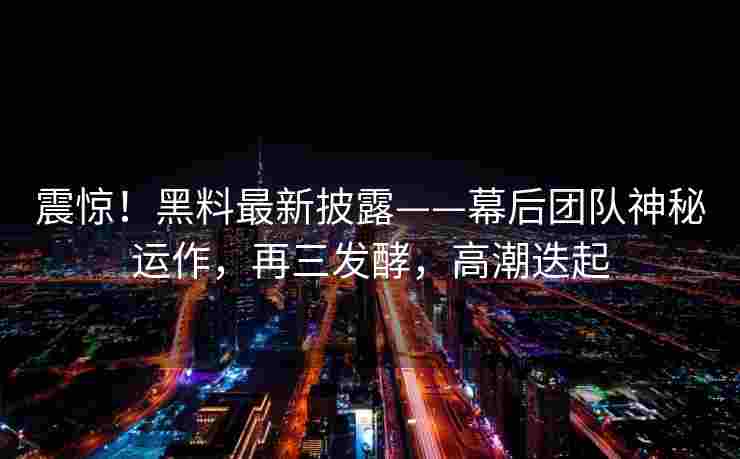 震惊！黑料最新披露——幕后团队神秘运作，再三发酵，高潮迭起