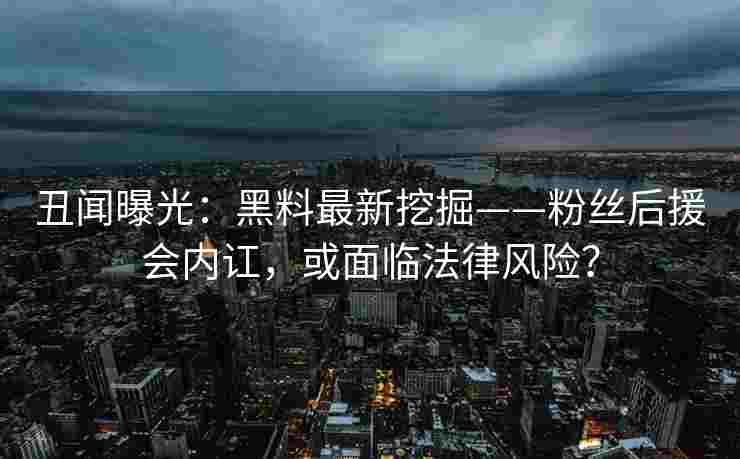丑闻曝光：黑料最新挖掘——粉丝后援会内讧，或面临法律风险？