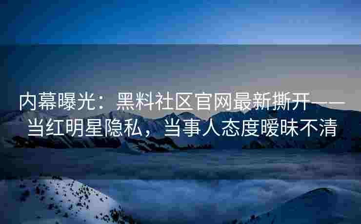 内幕曝光：黑料社区官网最新撕开——当红明星隐私，当事人态度暧昧不清