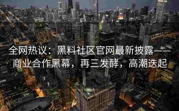 全网热议：黑料社区官网最新披露——商业合作黑幕，再三发酵，高潮迭起