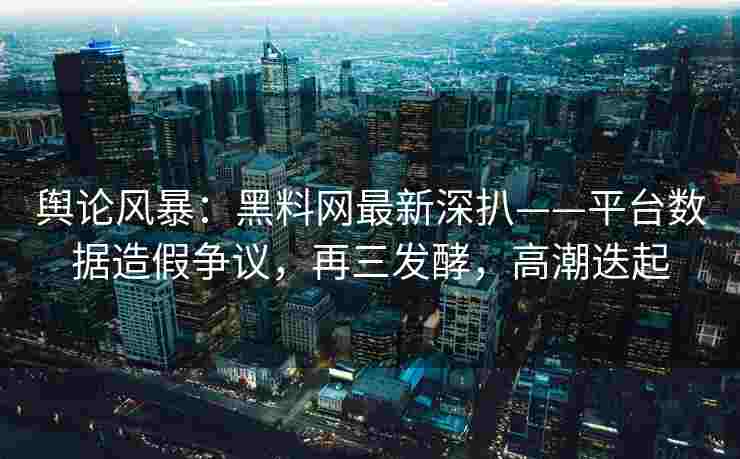 舆论风暴：黑料网最新深扒——平台数据造假争议，再三发酵，高潮迭起
