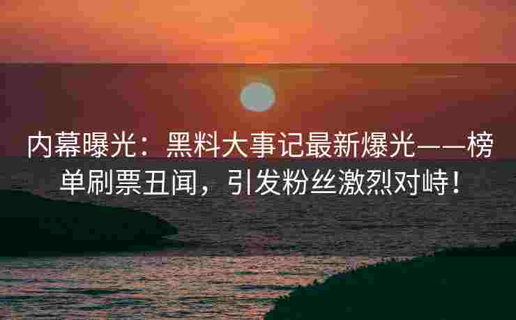 内幕曝光：黑料大事记最新爆光——榜单刷票丑闻，引发粉丝激烈对峙！