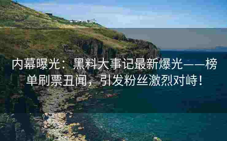 内幕曝光：黑料大事记最新爆光——榜单刷票丑闻，引发粉丝激烈对峙！