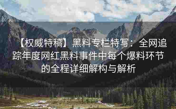 【权威特稿】黑料专栏特写：全网追踪年度网红黑料事件中每个爆料环节的全程详细解构与解析