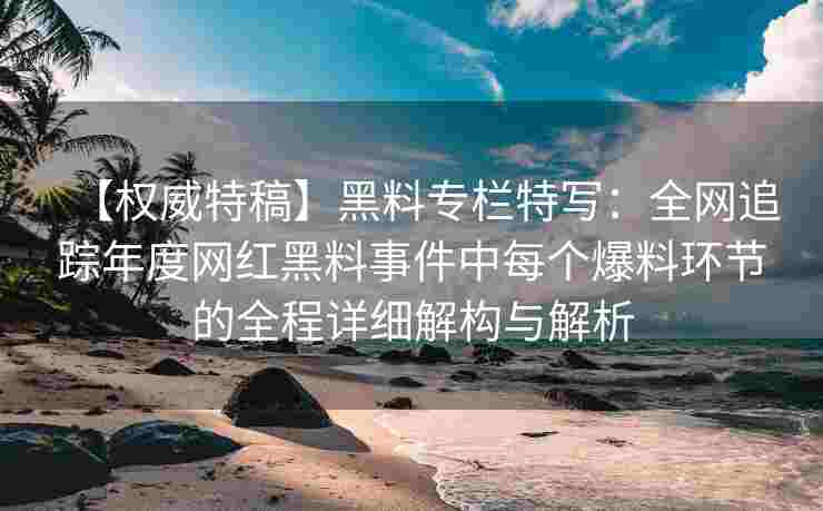 【权威特稿】黑料专栏特写：全网追踪年度网红黑料事件中每个爆料环节的全程详细解构与解析