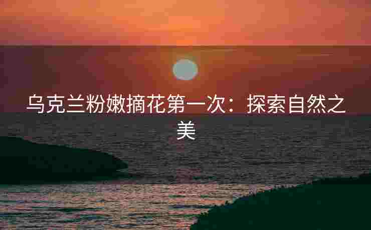 乌克兰粉嫩摘花第一次：探索自然之美