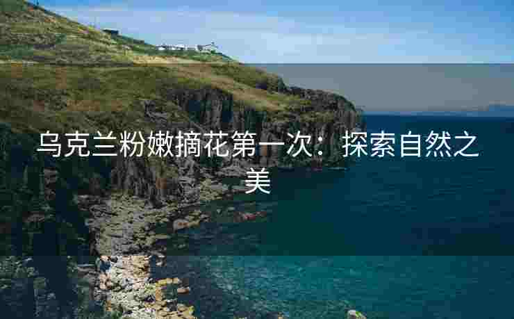 乌克兰粉嫩摘花第一次：探索自然之美