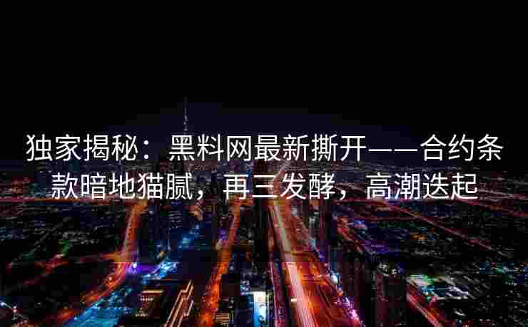 独家揭秘：黑料网最新撕开——合约条款暗地猫腻，再三发酵，高潮迭起